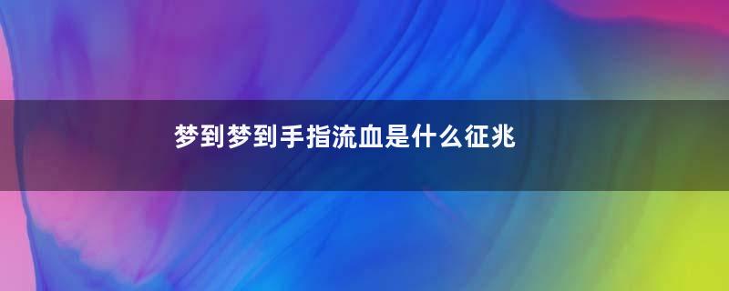 梦到梦到手指流血是什么征兆 女性是什么意思
